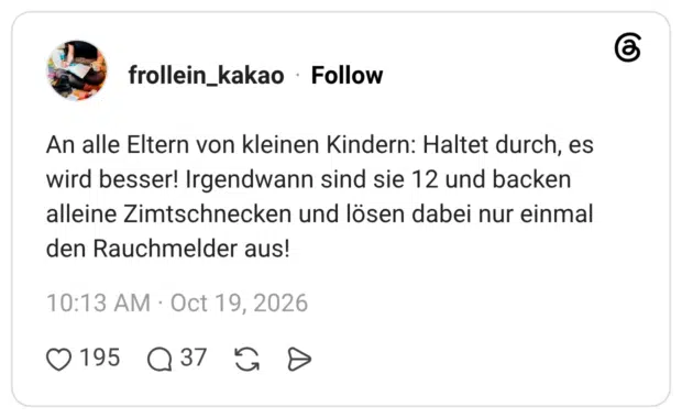 An alle Eltern von kleinen Kindern: Haltet durch, es wird besser! Irgendwann sind sie 12 und backen alleine Zimtschnecken und lösen dabei nur einmal den Rauchmelder aus!