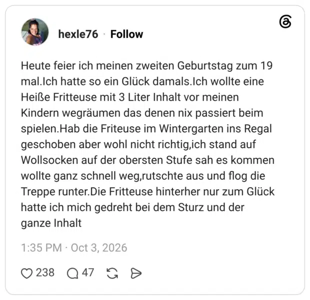 Heute feier ich meinen zweiten Geburtstag zum 19 mal.Ich hatte so ein Glück damals.Ich wollte eine Heiße Fritteuse mit 3 Liter Inhalt vor meinen Kindern wegräumen das denen nix passiert beim spielen.Hab die Friteuse im Wintergarten ins Regal geschoben aber wohl nicht richtig,ich stand auf Wollsocken auf der obersten Stufe sah es kommen wollte ganz schnell weg,rutschte aus und flog die Treppe runter. Die Fritteuse hinterher nur zum Glück hatte ich mich gedreht bei dem Sturz und der ganze Inhalt