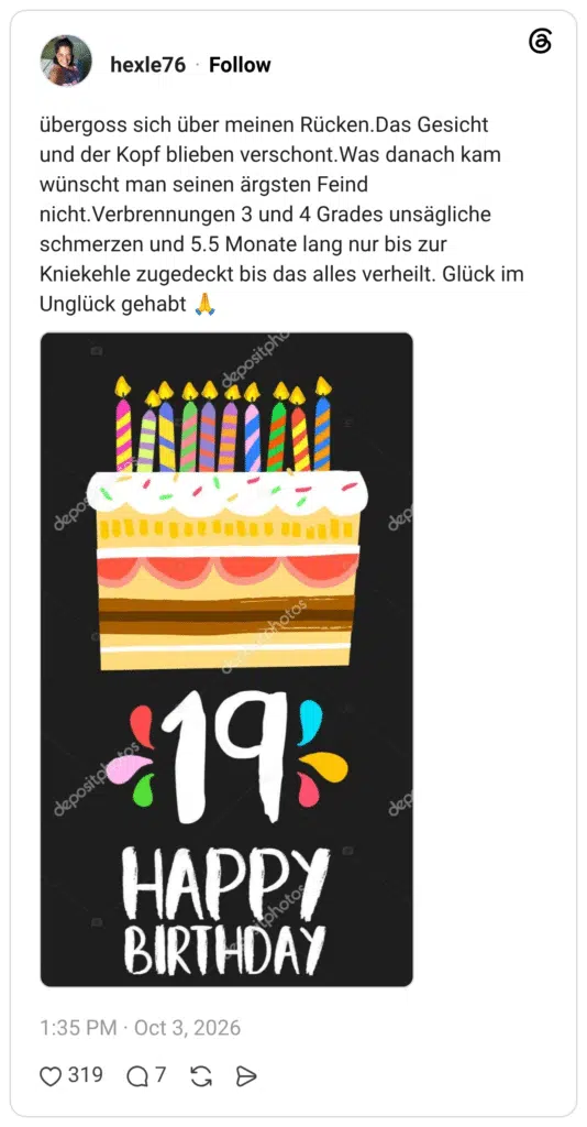 übergoss sich über meinen Rücken.Das Gesicht und der Kopf blieben verschont.Was danach kam wünscht man seinen ärgsten Feind nicht. Verbrennungen 3 und 4 Grades unsägliche schmerzen und 5.5 Monate lang nur bis zur Kniekehle zugedeckt bis das alles verheilt. Glück im Unglück gehabt