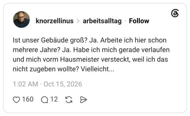 Ist unser Gebäude groß? Ja. Arbeite ich hier schon mehrere Jahre? Ja. Habe ich mich gerade verlaufen und mich vorm Hausmeister versteckt, weil ich das nicht zugeben wollte? Vielleicht...