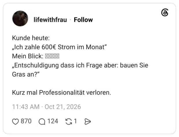 Kunde heute: „Ich zahle 600€ Strom im Monat“ Mein Blick: „Entschuldigung dass ich Frage aber: bauen Sie Gras an?“ Kurz mal Professionalität verloren.
