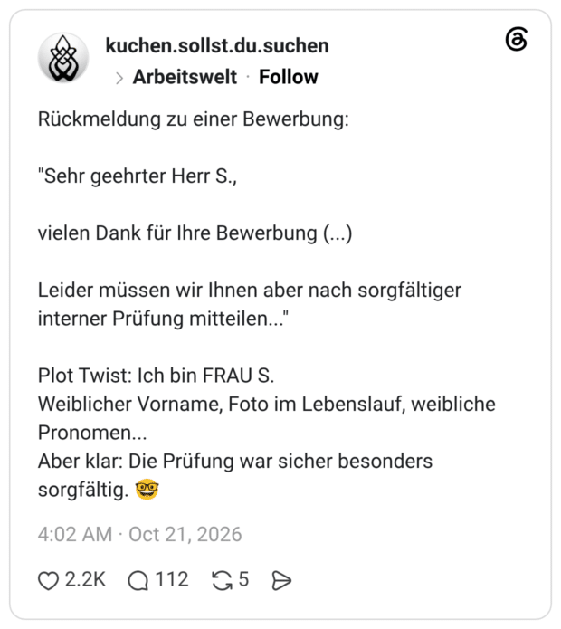 Rückmeldung zu einer Bewerbung: "Sehr geehrter Herr S., vielen Dank für Ihre Bewerbung (...) Leider müssen wir Ihnen aber nach sorgfältiger interner Prüfung mitteilen..." Plot Twist: Ich bin FRAU S. Weiblicher Vorname, Foto im Lebenslauf, weibliche Pronomen... Aber klar: Die Prüfung war sicher besonders sorgfältig. 🤓