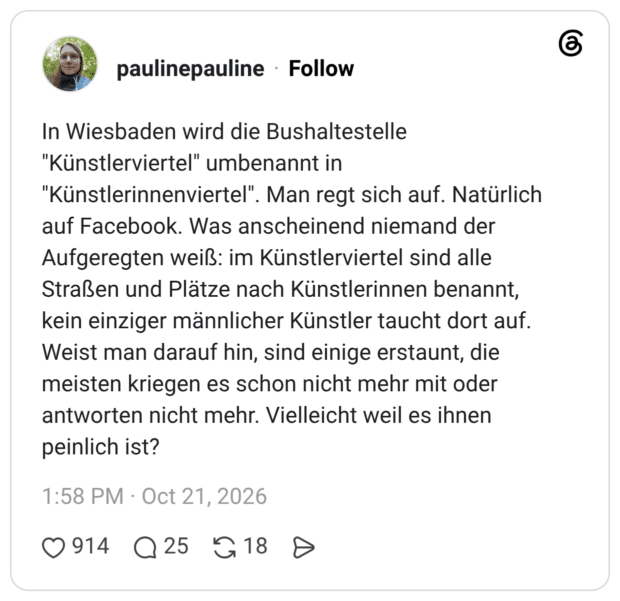 In Wiesbaden wird die Bushaltestelle "Künstlerviertel" umbenannt in "Künstlerinnenviertel". Man regt sich auf. Natürlich auf Facebook. Was anscheinend niemand der Aufgeregten weiß: im Künstlerviertel sind alle Straßen und Plätze nach Künstlerinnen benannt, kein einziger männlicher Künstler taucht dort auf. Weist man darauf hin, sind einige erstaunt, die meisten kriegen es schon nicht mehr mit oder antworten nicht mehr. Vielleicht weil es ihnen peinlich ist?