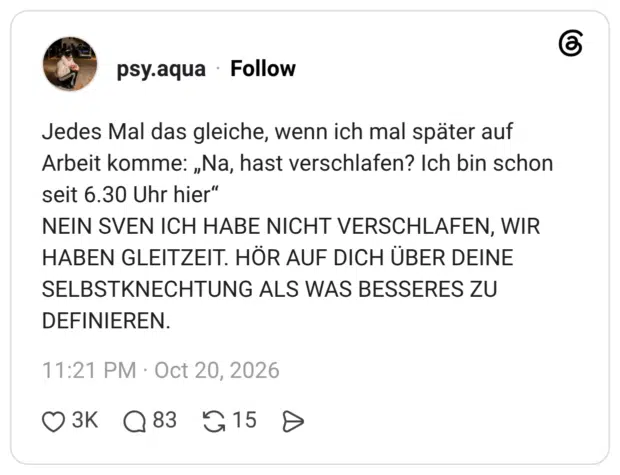 Jedes Mal das gleiche, wenn ich mal später auf Arbeit komme: „Na, hast verschlafen? Ich bin schon seit 6.30 Uhr hier“ NEIN SVEN ICH HABE NICHT VERSCHLAFEN, WIR HABEN GLEITZEIT. HÖR AUF DICH ÜBER DEINE SELBSTKNECHTUNG ALS WAS BESSERES ZU DEFINIEREN.