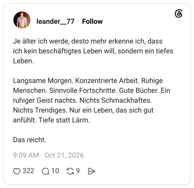 Je älter ich werde, desto mehr erkenne ich, dass ich kein beschäftigtes Leben will, sondern ein tiefes Leben. Langsame Morgen. Konzentrierte Arbeit. Ruhige Menschen. Sinnvolle Fortschritte. Gute Bücher. Ein ruhiger Geist nachts. Nichts Schmackhaftes. Nichts Trendiges. Nur ein Leben, das sich gut anfühlt. Tiefe statt Lärm. Das reicht.