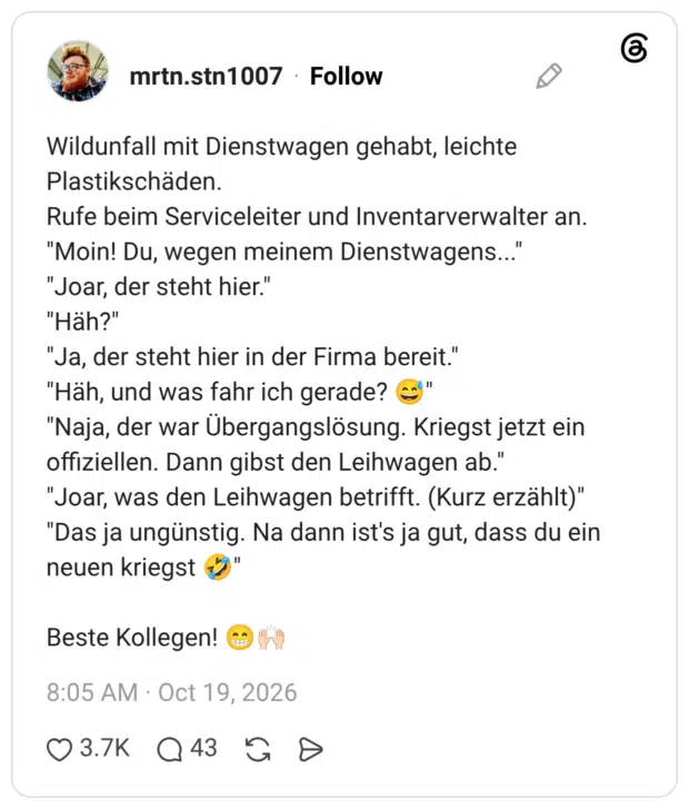 Wildunfall mit Dienstwagen gehabt, leichte Plastikschäden. Rufe beim Serviceleiter und Inventarverwalter an. "Moin! Du, wegen meinem Dienstwagens..." "Joar, der steht hier." "Häh?" "Ja, der steht hier in der Firma bereit." "Häh, und was fahr ich gerade? 😅" "Naja, der war Übergangslösung. Kriegst jetzt ein offiziellen. Dann gibst den Leihwagen ab." "Joar, was den Leihwagen betrifft. (Kurz erzählt)" "Das ja ungünstig. Na dann ist's ja gut, dass du ein neuen kriegst 🤣" Beste Kollegen! 😁🙌🏻