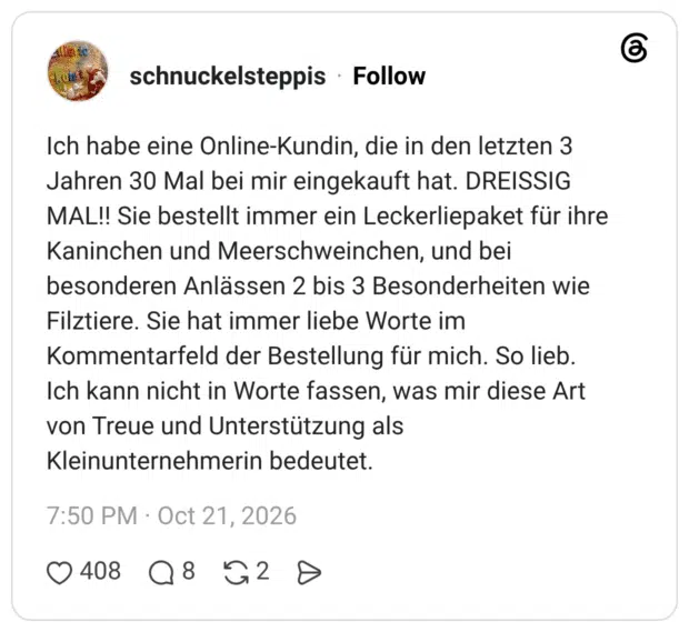 Ich habe eine Online-Kundin, die in den letzten 3 Jahren 30 Mal bei mir eingekauft hat. DREISSIG MAL!! Sie bestellt immer ein Leckerliepaket für ihre Kaninchen und Meerschweinchen, und bei besonderen Anlässen 2 bis 3 Besonderheiten wie Filztiere. Sie hat immer liebe Worte im Kommentarfeld der Bestellung für mich. So lieb. Ich kann nicht in Worte fassen, was mir diese Art von Treue und Unterstützung als Kleinunternehmerin bedeutet.