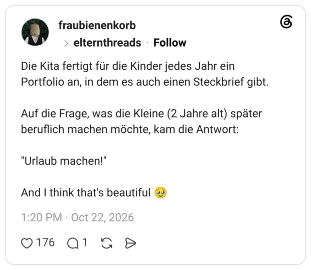 Die Kita fertigt für die Kinder jedes Jahr ein Portfolio an, in dem es auch einen Steckbrief gibt. Auf die Frage, was die Kleine (2 Jahre alt) später beruflich machen möchte, kam die Antwort: "Urlaub machen!" And I think that's beautiful