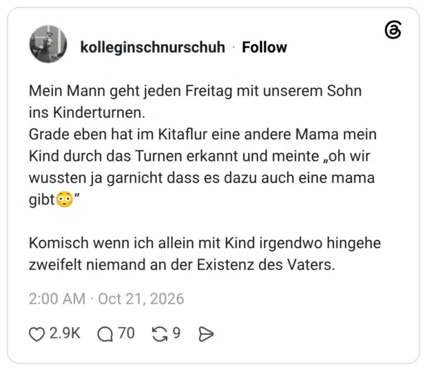 Mein Mann geht jeden Freitag mit unserem Sohn ins Kinderturnen. Grade eben hat im Kitaflur eine andere Mama mein Kind durch das Turnen erkannt und meinteioh wir wussten ja garnicht dass es dazu auch eine mama gibt o Komisch wenn ich allein mit Kind irgendwo hingehe zweifelt niemand an der Existenz des Vaters.