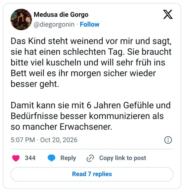 Das Kind steht weinend vor mir und sagt, sie hat einen schlechten Tag. Sie braucht bitte viel kuscheln und will sehr früh ins Bett weil es ihr morgen sicher wieder besser geht. Damit kann sie mit 6 Jahren Gefühle und Bedürfnisse besser kommunizieren als so mancher Erwachsener.