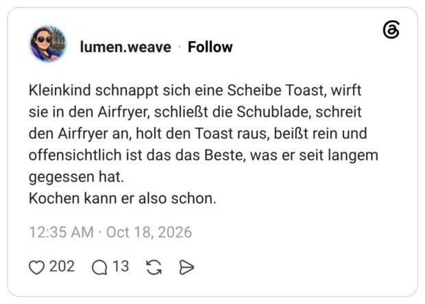 Kleinkind schnappt sich eine Scheibe Toast, wirft sie in den Airfryer, schließt die Schublade, schreit den Airfryer an, holt den Toast raus, beißt rein und offensichtlich ist das das Beste, was er seit langem gegessen hat. Kochen kann er also schon.