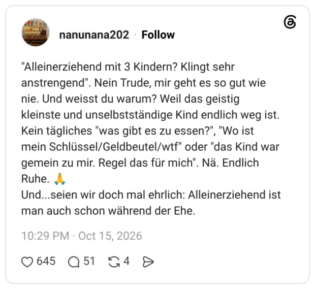 Alleinerziehend mit 3 Kindern? Klingt sehr anstrengend". Nein Trude, mir geht es so gut wie nie. Und weisst du warum? Weil das geistig kleinste und unselbstständige Kind endlich weg ist. Kein tägliches "was gibt es zu essen?", "Wo ist mein Schlüssel/Geldbeutel/wtf" oder "das Kind war gemein zu mir. Regel das für mich". Nä. Endlich Ruhe. Und...seien wir doch mal ehrlich: Alleinerziehend ist man auch schon während der Ehe.
