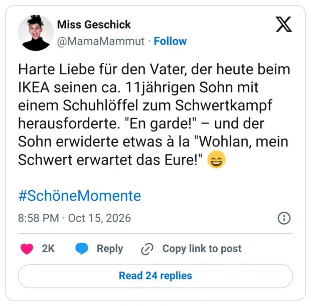 Harte Liebe für den Vater, der heute beim IKEA seinen ca. 11jährigen Sohn mit einem Schuhlöffel zum Schwertkampf herausforderte. "En garde!" - und der Sohn erwiderte etwas à la "Wohlan, mein Schwert erwartet das Eure!"