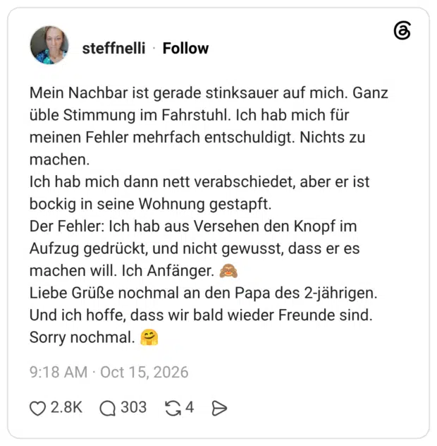 Mein Nachbar ist gerade stinksauer auf mich. Ganz üble Stimmung im Fahrstuhl. Ich hab mich für meinen Fehler mehrfach entschuldigt. Nichts zu machen. Ich hab mich dann nett verabschiedet, aber er ist bockig in seine Wohnung gestapft. Der Fehler: Ich hab aus Versehen den Knopf im Aufzug gedrückt, und nicht gewusst, dass er es machen will. Ich Anfänger. & Liebe Grüße nochmal an den Papa des 2-jährigen. Und ich hoffe, dass wir bald wieder Freunde sind. Sorry nochmal.