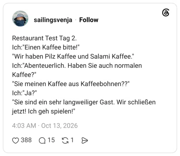 Restaurant Test Tag 2. Ich:"Einen Kaffee bitte!" "Wir haben Pilz Kaffee und Salami Kaffee." Ich:"Abenteuerlich. Haben Sie auch normalen Kaffee?" "Sie meinen Kaffee aus Kaffeebohnen??" Ich:"Ja?" Sie sind ein sehr langweiliger Gast. Wir schließen jetzt! Ich geh spielen!