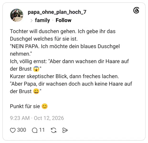 Tochter will duschen gehen. Ich gebe ihr das Duschgel welches für sie ist. iNEIN PAPA. Ich möchte dein blaues Duschgel nehmen." Ich, völlig ernst: Aber dann wachsen dir Haare auf der Brust Kurzer skeptischer Blick, dann freches lachen. "Aber Papa, dir wachsen doch auch keine Haare auf der Brust Punkt für sie