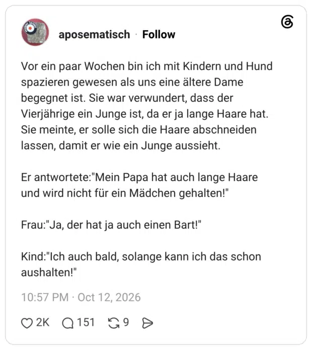 Vor ein paar Wochen bin ich mit Kindern und Hund spazieren gewesen als uns eine ältere Dame begegnet ist. Sie war verwundert, dass der Vierjährige ein Junge ist, da er ja lange Haare hat. Sie meinte, er solle sich die Haare abschneiden lassen, damit er wie ein Junge aussieht. Er antwortete:"Mein Papa hat auch lange Haare und wird nicht für ein Mädchen gehalten!" Frau:"Ja, der hat ja auch einen Bart!" Kind:"Ich auch bald, solange kann ich das schon aushalten!"