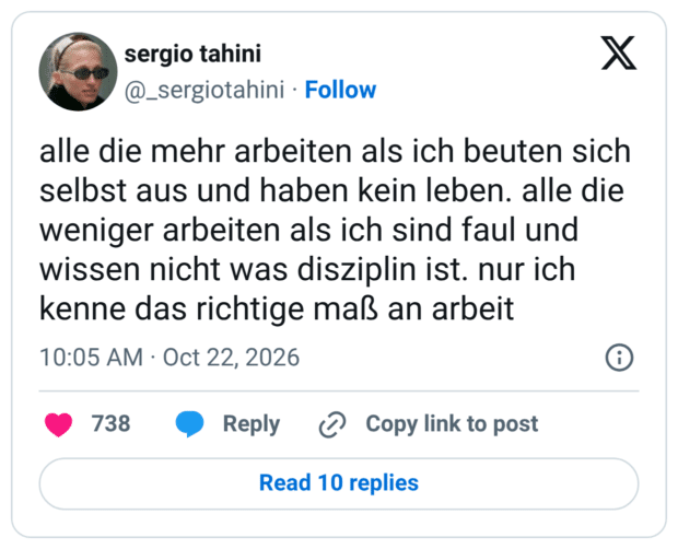 alle die mehr arbeiten als ich beuten sich selbst aus und haben kein leben. alle die weniger arbeiten als ich sind faul und wissen nicht was disziplin ist. nur ich kenne das richtige maß an arbeit