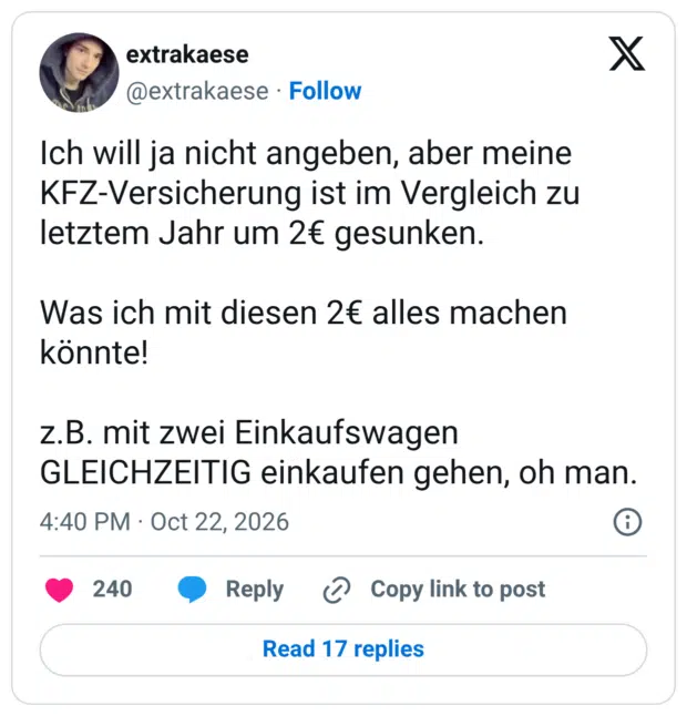Ich will ja nicht angeben, aber meine KFZ-Versicherung ist im Vergleich zu letztem Jahr um 2€ gesunken. Was ich mit diesen 2€ alles machen könnte! z.B. mit zwei Einkaufswagen GLEICHZEITIG einkaufen gehen, oh man