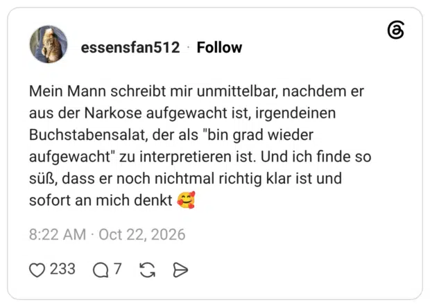 Mein Mann schreibt mir unmittelbar, nachdem er aus der Narkose aufgewacht ist, irgendeinen Buchstabensalat, der als "bin grad wieder aufgewacht" zu interpretieren ist. Und ich finde so süß, dass er noch nichtmal richtig klar ist und sofort an mich denkt