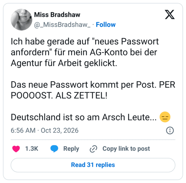 Ich habe gerade auf "neues Passwort anfordern" für mein AG-Konto bei der Agentur für Arbeit geklickt. Das neue Passwort kommt per Post. PER POOOOST. ALS ZETTEL! Deutschland ist so am Arsch Leute...