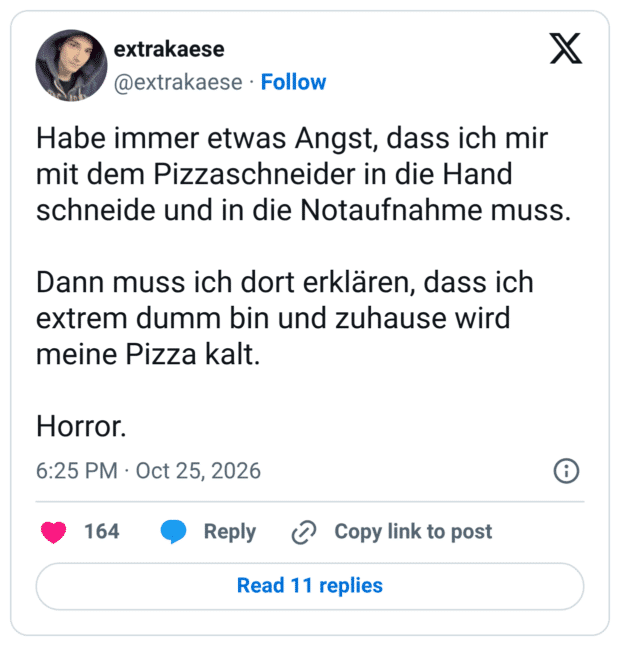 Habe immer etwas Angst, dass ich mir mit dem Pizzaschneider in die Hand schneide und in die Notaufnahme muss. Dann muss ich dort erklären, dass ich extrem dumm bin und zuhause wird meine Pizza kalt. Horror.