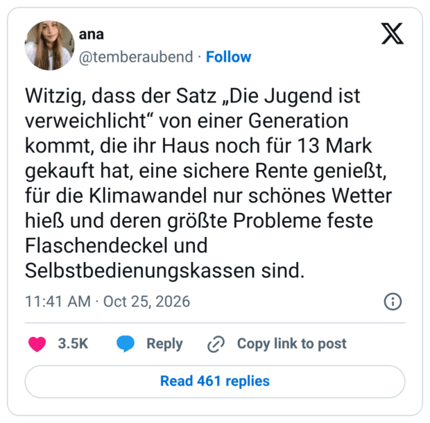Witzig, dass der Satz „Die Jugend ist verweichlicht" von einer Generation kommt, die ihr Haus noch für 13 Mark gekauft hat, eine sichere Rente genießt, für die Klimawandel nur schönes Wetter hieß und deren größte Probleme feste Flaschendeckel und Selbstbedienungskassen sind.
