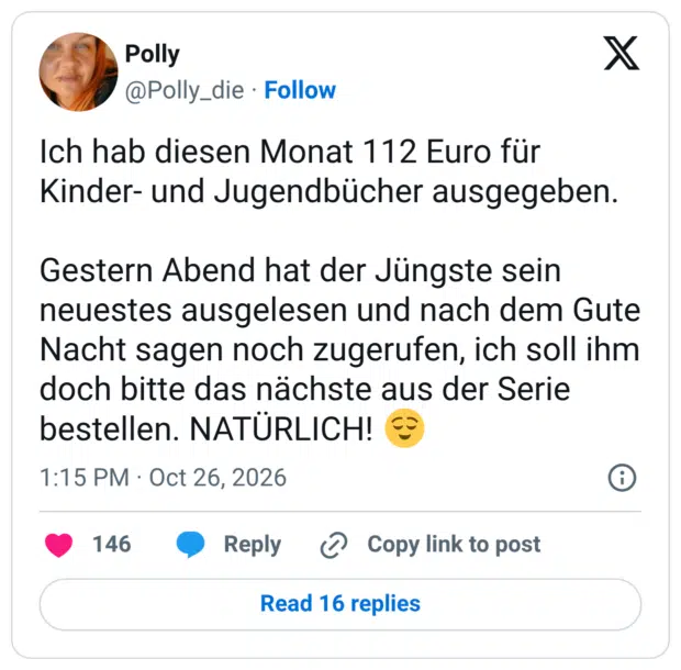 Ich hab diesen Monat 112 Euro für Kinder- und Jugendbücher ausgegeben. Gestern Abend hat der Jüngste sein neuestes ausgelesen und nach dem Gute Nacht sagen noch zugerufen, ich soll ihm doch bitte das nächste aus der Serie bestellen. NATÜRLICH! 😌