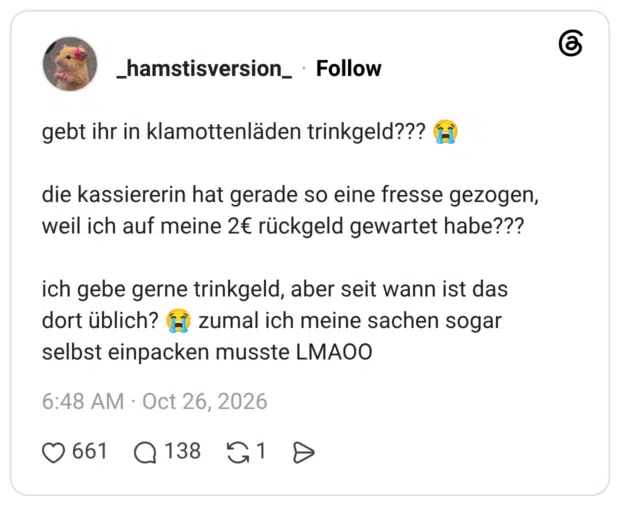 gebt ihr in klamottenläden trinkgeld??? 😭 die kassiererin hat gerade so eine fresse gezogen, weil ich auf meine 2€ rückgeld gewartet habe??? ich gebe gerne trinkgeld, aber seit wann ist das dort üblich? 😭 zumal ich meine sachen sogar selbst einpacken musste LMAOO