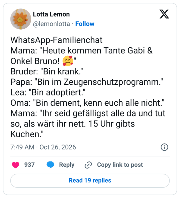 WhatsApp-Familienchat Mama: "Heute kommen Tante Gabi & Onkel Bruno! 🥰" Bruder: "Bin krank." Papa: "Bin im Zeugenschutzprogramm." Lea: "Bin adoptiert." Oma: "Bin dement, kenn euch alle nicht." Mama: "Ihr seid gefälligst alle da und tut so, als wärt ihr nett. 15 Uhr gibts Kuchen."