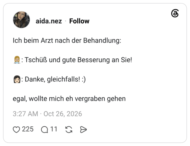 Ich beim Arzt nach der Behandlung: 👩🏼‍⚕️: Tschüß und gute Besserung an Sie! 👩🏻: Danke, gleichfalls! :) egal, wollte mich eh vergraben gehen