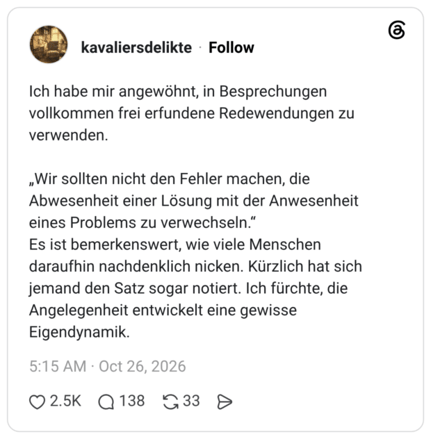 Ich habe mir angewöhnt, in Besprechungen vollkommen frei erfundene Redewendungen zu verwenden. „Wir sollten nicht den Fehler machen, die Abwesenheit einer Lösung mit der Anwesenheit eines Problems zu verwechseln.“ Es ist bemerkenswert, wie viele Menschen daraufhin nachdenklich nicken. Kürzlich hat sich jemand den Satz sogar notiert. Ich fürchte, die Angelegenheit entwickelt eine gewisse Eigendynamik.