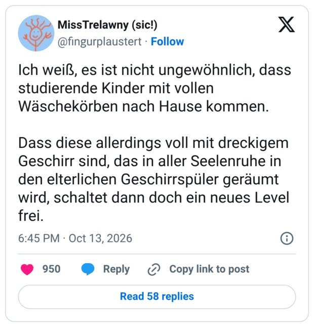 Ich weiß, es ist nicht ungewöhnlich, dass studierende Kinder mit vollen Wäschekörben nach Hause kommen. Dass diese allerdings voll mit dreckigem Geschirr sind, das in aller Seelenruhe in den elterlichen Geschirrspüler geräumt wird, schaltet dann doch ein neues Level frei.