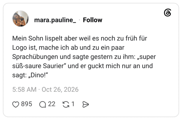 Mein Sohn lispelt aber weil es noch zu früh für Logo ist, mache ich ab und zu ein paar Sprachübungen und sagte gestern zu ihm: „super süß-saure Saurier" und er guckt mich nur an und sagt: „Dino!"