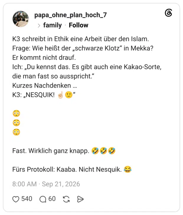 K3 schreibt in Ethik eine Arbeit über den Islam. Frage: Wie heißt der „schwarze Klotz" in Mekka? Er kommt nicht drauf. Ich: „Du kennst das. Es gibt auch eine Kakao-Sorte, die man fast so ausspricht." Kurzes Nachdenken ... KЗ: „NESQUIK! *@" 0.9 Fast. Wirklich ganz knapp. 2 Fürs Protokoll: Kaaba. Nicht Nesquik.