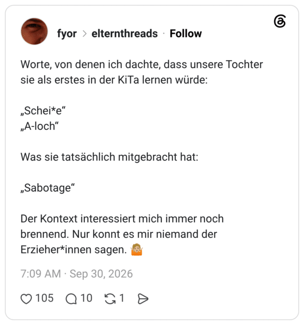 Worte, von denen ich dachte, dass unsere Tochter sie als erstes in der KiTa lernen würde: „Schei*e" „A-loch" Was sie tatsächlich mitgebracht hat: „Sabotage" Der Kontext interessiert mich immer noch brennend. Nur konnt es mir niemand der Erzieher*innen sagen.