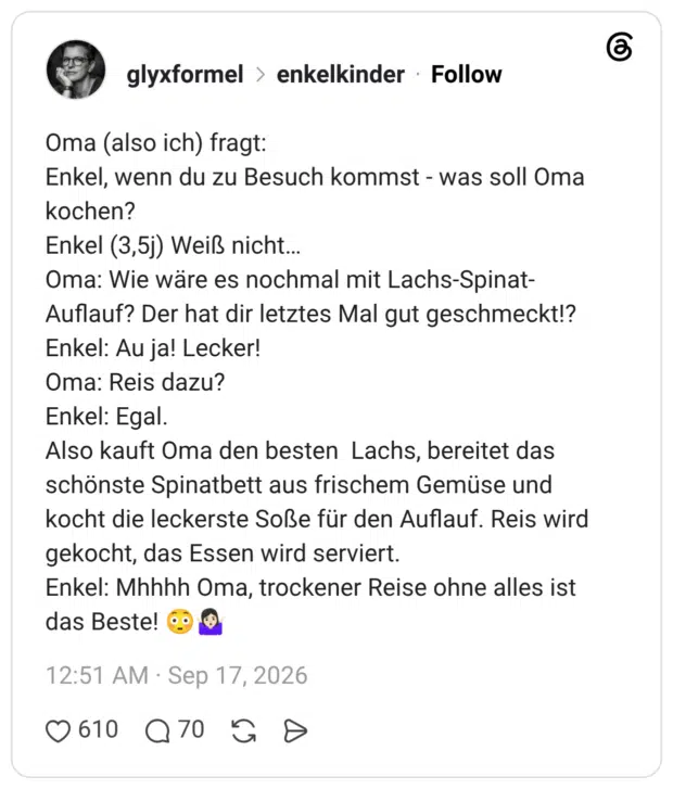 Oma (also ich) fragt: Enkel, wenn du zu Besuch kommst - was soll Oma kochen? Enkel (3,5j) Weiß nicht... Oma: Wie wäre es nochmal mit Lachs-Spinat- Auflauf? Der hat dir letztes Mal gut geschmeckt!? Enkel: Au ja! Lecker! Oma: Reis dazu? Enkel: Egal. Also kauft Oma den besten Lachs, bereitet das schönste Spinatbett aus frischem Gemüse und kocht die leckerste Soße für den Auflauf. Reis wird gekocht, das Essen wird serviert. Enkel: Mhhhh Oma, trockener Reise ohne alles ist das Beste!