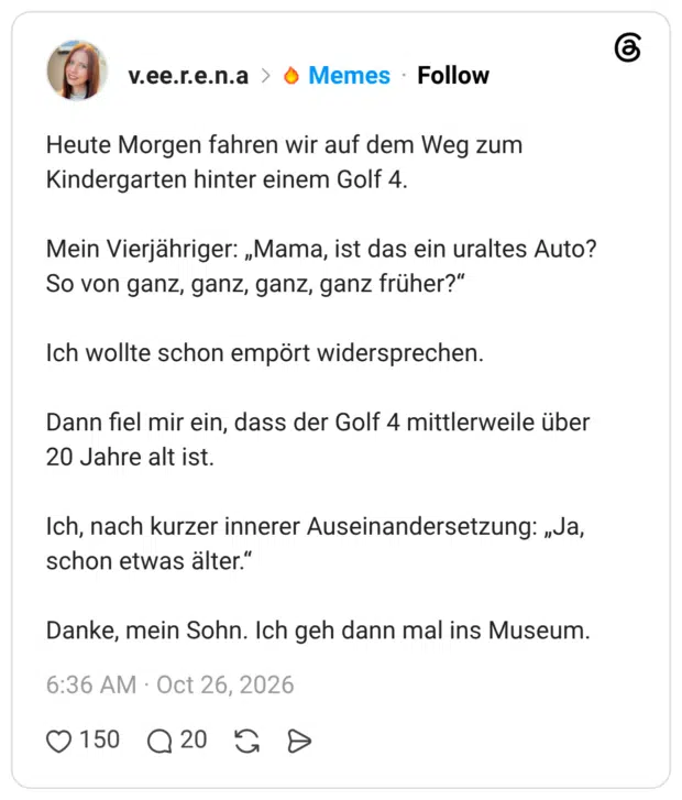 Heute Morgen fahren wir auf dem Weg zum Kindergarten hinter einem Golf 4. Mein Vierjähriger: „Mama, ist das ein uraltes Auto? So von ganz, ganz, ganz, ganz früher?" Ich wollte schon empört widersprechen. Dann fiel mir ein, dass der Golf 4 mittlerweile über 20 Jahre alt ist. Ich, nach kurzer innerer Auseinandersetzung: „Ja, schon etwas älter." Danke, mein Sohn. Ich geh dann mal ins Museum.