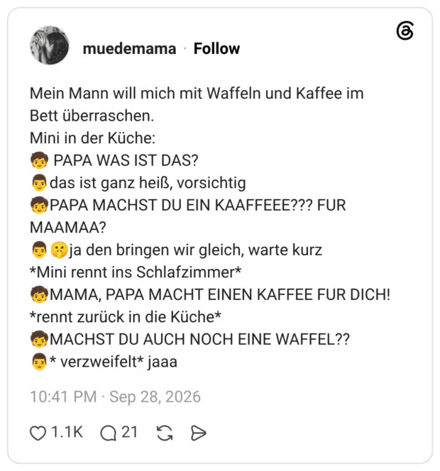 Mein Mann will mich mit Waffeln und Kaffee im Bett überraschen. Mini in der Küche: PAPA WAS IST DAS? das ist ganz heiß, vorsichtig PAPA MACHST DU EIN KAAFFEEE??? FUR MAAMAA? ja den bringen wir gleich, warte kurz *Mini rennt ins Schlafzimmer* MAMA, PAPA MACHT EINEN KAFFEE FUR DICH! *rennt zurück in die Küche* © MACHST DU AUCH NOCH EINE WAFFEL?? C * verzweifelt* jaaa