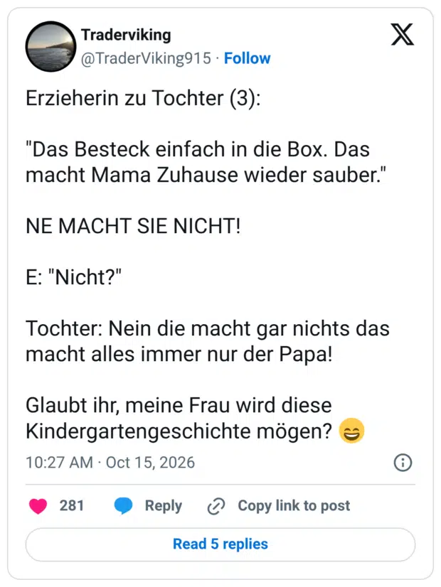 Erzieherin zu Tochter (3): "Das Besteck einfach in die Box. Das macht Mama Zuhause wieder sauber." NE MACHT SIE NICHT! E: "Nicht?" Tochter: Nein die macht gar nichts das macht alles immer nur der Papa! Glaubt ihr, meine Frau wird diese Kindergartengeschichte mögen?