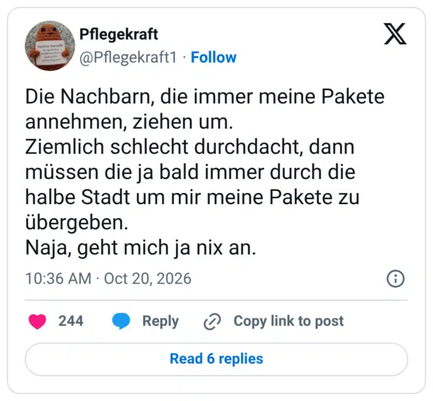 Die Nachbarn, die immer meine Pakete annehmen, ziehen um. Ziemlich schlecht durchdacht, dann müssen die ja bald immer durch die halbe Stadt um mir meine Pakete zu übergeben. Naja, geht mich ja nix an.