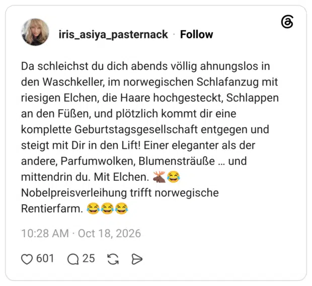 Da schleichst du dich abends völlig ahnungslos in den Waschkeller, im norwegischen Schlafanzug mit riesigen Elchen, die Haare hochgesteckt, Schlappen an den Füßen, und plötzlich kommt dir eine komplette Geburtstagsgesellschaft entgegen und steigt mit Dir in den Lift! Einer eleganter als der andere, Parfumwolken, Blumensträuße ... und mittendrin du. Mit Elchen. Nobelpreisverleihung trifft norwegische Rentierfarm.