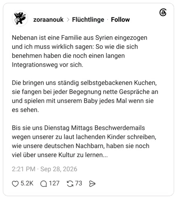 Nebenan ist eine Familie aus Syrien eingezogen und ich muss wirklich sagen: So wie die sich benehmen haben die noch einen langen Integrationsweg vor sich. Die bringen uns ständig selbstgebackenen Kuchen, sie fangen bei jeder Begegnung nette Gespräche an und spielen mit unserem Baby jedes Mal wenn sie es sehen. Bis sie uns Dienstag Mittags Beschwerdemails wegen unserer zu laut lachenden Kinder schreiben, wie unsere deutschen Nachbarn, haben sie noch viel über unsere Kultur zu lernen..