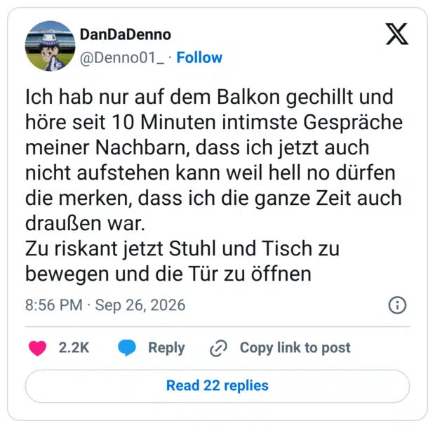 Ich hab nur auf dem Balkon gechillt und höre seit 10 Minuten intimste Gespräche meiner Nachbarn, dass ich jetzt auch nicht aufstehen kann weil hell no dürfen die merken, dass ich die ganze Zeit auch draußen war. Zu riskant jetzt Stuhl und Tisch zu bewegen und die Tür zu öffnen