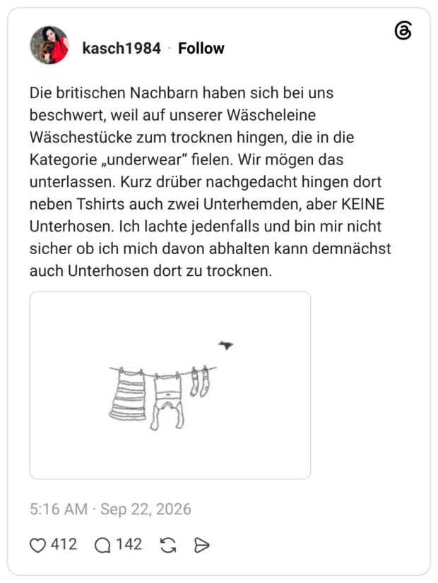 Die britischen Nachbarn haben sich bei uns beschwert, weil auf unserer Wäscheleine Wäschestücke zum trocknen hingen, die in die Kategorie „underwear" fielen. Wir mögen das unterlassen. Kurz drüber nachgedacht hingen dort neben Tshirts auch zwei Unterhemden, aber KEINE Unterhosen. Ich lachte jedenfalls und bin mir nicht sicher ob ich mich davon abhalten kann demnächst auch Unterhosen dort zu trocknen.