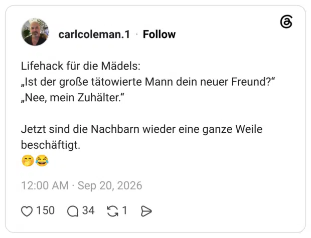Lifehack für die Mädels: „Ist der große tätowierte Mann dein neuer Freund?" „Nee, mein Zuhälter." Jetzt sind die Nachbarn wieder eine ganze Weile beschäftigt.