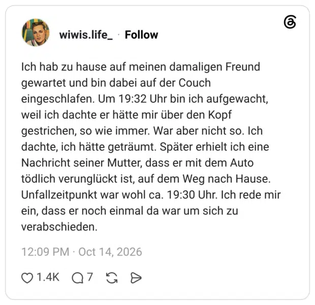 Ich hab zu hause auf meinen damaligen Freund gewartet und bin dabei auf der Couch eingeschlafen. Um 19:32 Uhr bin ich aufgewacht, weil ich dachte er hätte mir über den Kopf gestrichen, so wie immer. War aber nicht so. Ich dachte, ich hätte geträumt. Später erhielt ich eine Nachricht seiner Mutter, dass er mit dem Auto tödlich verunglückt ist, auf dem Weg nach Hause. Unfallzeitpunkt war wohl ca. 19:30 Uhr. Ich rede mir ein, dass er noch einmal da war um sich zu verabschieden.