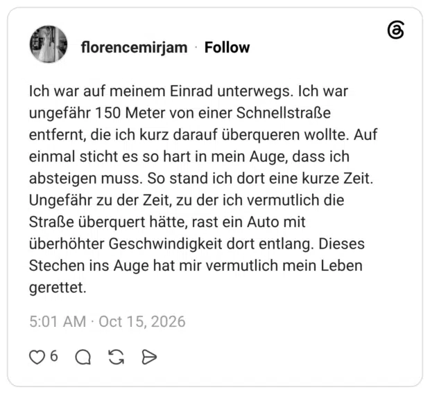 Ich war auf meinem Einrad unterwegs. Ich war ungefähr 150 Meter von einer Schnellstraße entfernt, die ich kurz darauf überqueren wollte. Auf einmal sticht es so hart in mein Auge, dass ich absteigen muss. So stand ich dort eine kurze Zeit. Ungefähr zu der Zeit, zu der ich vermutlich die Straße überquert hätte, rast ein Auto mit überhöhter Geschwindigkeit dort entlang. Dieses Stechen ins Auge hat mir vermutlich mein Leben gerettet.