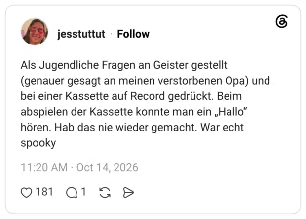 Als Jugendliche Fragen an Geister gestellt (genauer gesagt an meinen verstorbenen Opa) und bei einer Kassette auf Record gedrückt. Beim abspielen der Kassette konnte man ein „Hallo" hören. Hab das nie wieder gemacht. War echt spooky