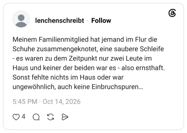 Meinem Familienmitglied hat jemand im Flur die Schuhe zusammengeknotet, eine saubere Schleife - es waren zu dem Zeitpunkt nur zwei Leute im Haus und keiner der beiden war es - also ernsthaft. Sonst fehlte nichts im Haus oder war ungewöhnlich, auch keine Einbruchspuren...